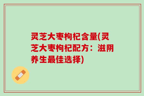 灵芝大枣枸杞含量(灵芝大枣枸杞配方：滋阴养生最佳选择)