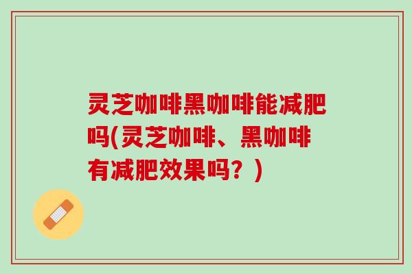 灵芝咖啡黑咖啡能减肥吗(灵芝咖啡、黑咖啡有减肥效果吗？)