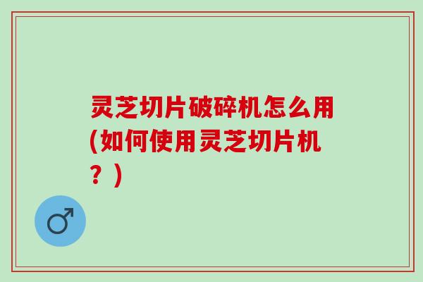 灵芝切片破碎机怎么用(如何使用灵芝切片机?) 灵芝切片破碎机怎么用(如何使用灵芝切片机?)