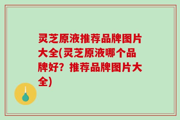 灵芝原液推荐品牌图片大全(灵芝原液哪个品牌好?推荐品牌图片大全) 灵芝原液推荐品牌图片大全(灵芝原液哪个品牌好?推荐品牌图片大全)