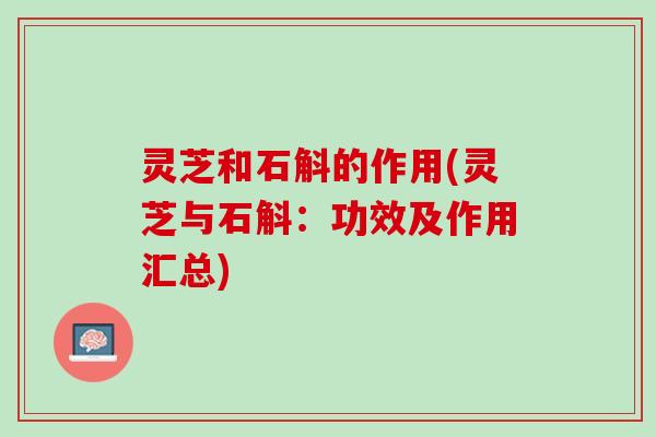 灵芝和石斛的作用(灵芝与石斛：功效及作用汇总)