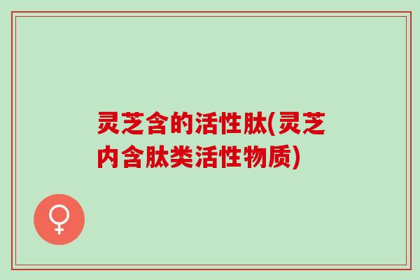 灵芝含的活性肽(灵芝内含肽类活性物质)