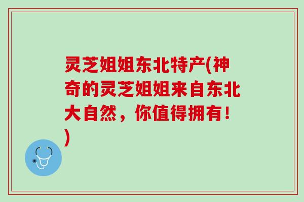 灵芝姐姐东北特产(神奇的灵芝姐姐来自东北大自然，你值得拥有！)
