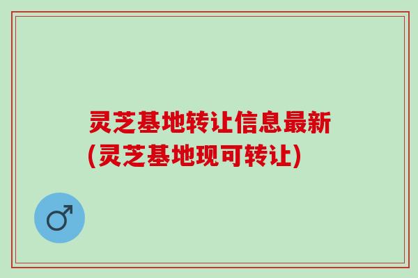 灵芝基地转让信息新(灵芝基地现可转让)