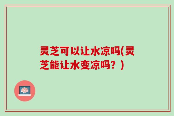 灵芝可以让水凉吗(灵芝能让水变凉吗？)