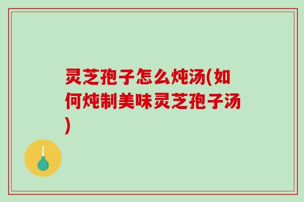 灵芝孢子怎么炖汤(如何炖制美味灵芝孢子汤)
