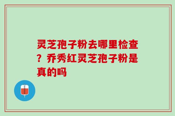 灵芝孢子粉去哪里检查？乔秀红灵芝孢子粉是真的吗