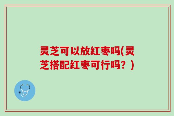 灵芝可以放红枣吗(灵芝搭配红枣可行吗？)