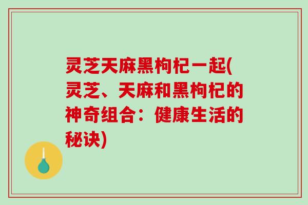 灵芝天麻黑枸杞一起(灵芝、天麻和黑枸杞的神奇组合：健康生活的秘诀)