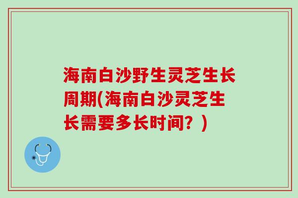 海南白沙野生灵芝生长周期(海南白沙灵芝生长需要多长时间？)