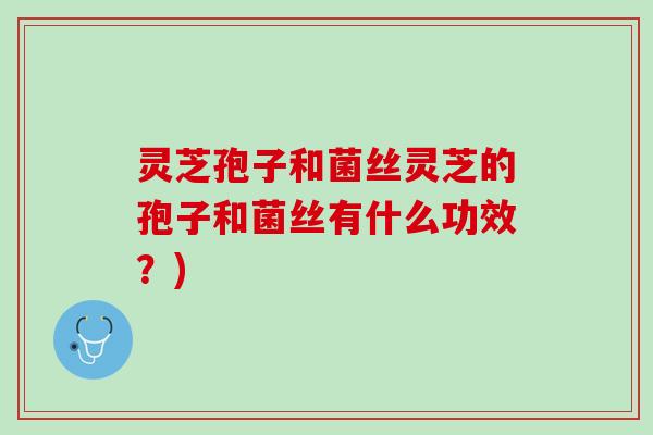灵芝孢子和菌丝灵芝的孢子和菌丝有什么功效？)