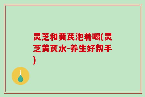 灵芝和黄芪泡着喝(灵芝黄芪水-养生好帮手)