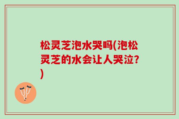 松灵芝泡水哭吗(泡松灵芝的水会让人哭泣？)