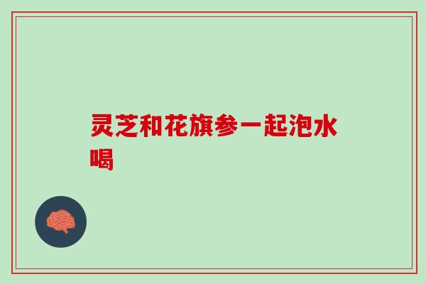 灵芝和花旗参一起泡水喝 灵芝和花旗参一起泡水喝