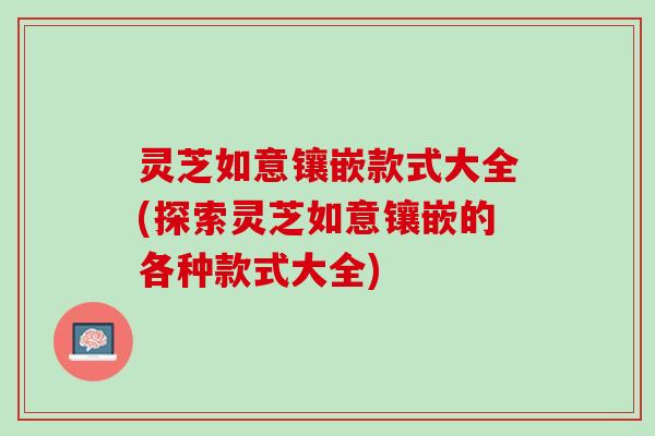 灵芝如意镶嵌款式大全(探索灵芝如意镶嵌的各种款式大全)