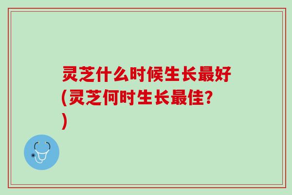 灵芝什么时候生长好(灵芝何时生长佳？)