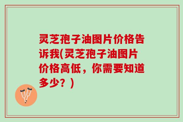 灵芝孢子油图片价格告诉我(灵芝孢子油图片价格高低，你需要知道多少？)