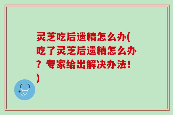 灵芝吃后遗精怎么办(吃了灵芝后遗精怎么办?专家给出解决办法!) 灵芝吃后遗精怎么办(吃了灵芝后遗精怎么办?专家给出解决办法!)