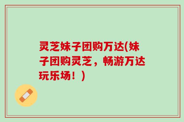 灵芝妹子团购万达(妹子团购灵芝,畅游万达玩乐场!) 灵芝妹子团购万达(妹子团购灵芝,畅游万达玩乐场!)