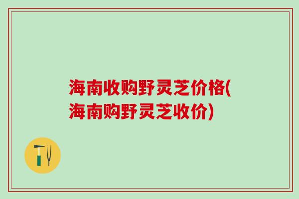 海南收购野灵芝价格(海南购野灵芝收价)