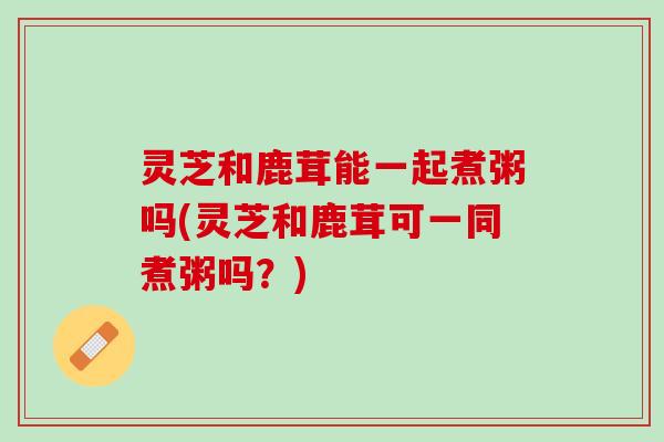 灵芝和鹿茸能一起煮粥吗(灵芝和鹿茸可一同煮粥吗？)