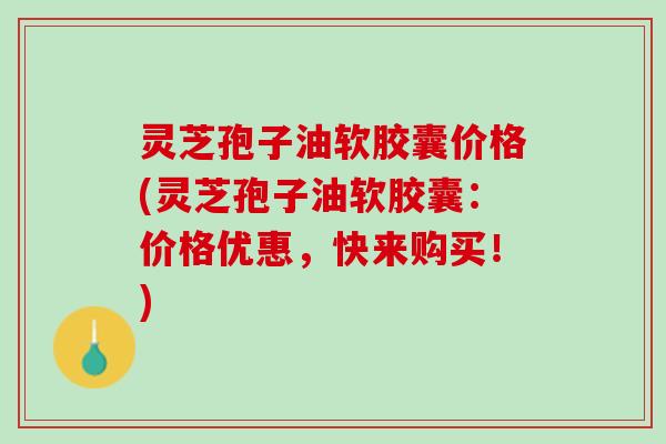 灵芝孢子油软胶囊价格(灵芝孢子油软胶囊：价格优惠，快来购买！)