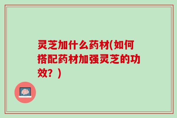 灵芝加什么药材(如何搭配药材加强灵芝的功效？)