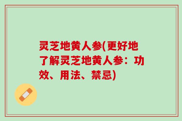 灵芝地黄人参(更好地了解灵芝地黄人参:功效、用法、禁忌) 灵芝地黄人参(更好地了解灵芝地黄人参:功效、用法、禁忌)