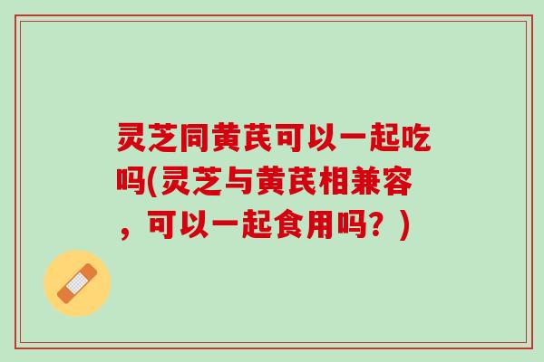灵芝同黄芪可以一起吃吗(灵芝与黄芪相兼容,可以一起食用吗?) 灵芝同黄芪可以一起吃吗(灵芝与黄芪相兼容,可以一起食用吗?)