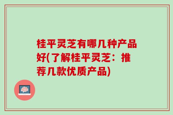 桂平灵芝有哪几种产品好(了解桂平灵芝：推荐几款优质产品)