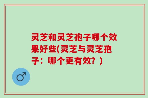 灵芝和灵芝孢子哪个效果好些(灵芝与灵芝孢子：哪个更有效？)