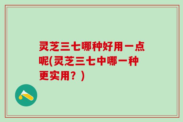 灵芝三七哪种好用一点呢(灵芝三七中哪一种更实用？)