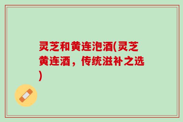 灵芝和黄连泡酒(灵芝黄连酒，传统滋补之选)