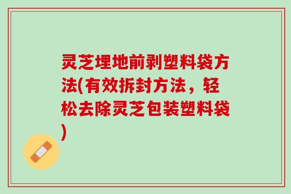 灵芝埋地前剥塑料袋方法(有效拆封方法，轻松去除灵芝包装塑料袋)