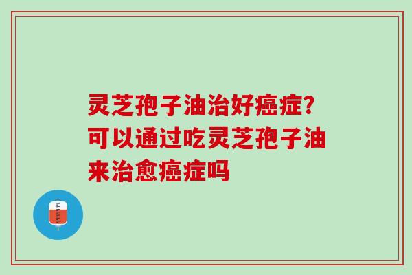 灵芝孢子油治好癌症？可以通过吃灵芝孢子油来治愈癌症吗