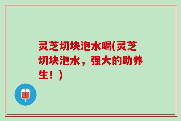 灵芝切块泡水喝(灵芝切块泡水，强大的助养生！)