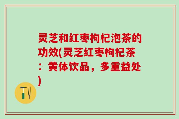 灵芝和红枣枸杞泡茶的功效(灵芝红枣枸杞茶：黄体饮品，多重益处)