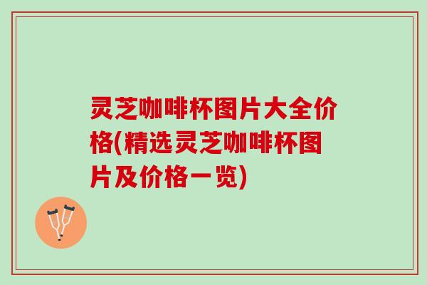 灵芝咖啡杯图片大全价格(精选灵芝咖啡杯图片及价格一览)
