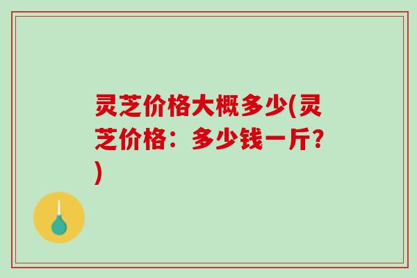 灵芝价格大概多少(灵芝价格：多少钱一斤？)