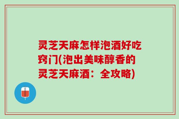 灵芝天麻怎样泡酒好吃窍门(泡出美味醇香的灵芝天麻酒：全攻略)