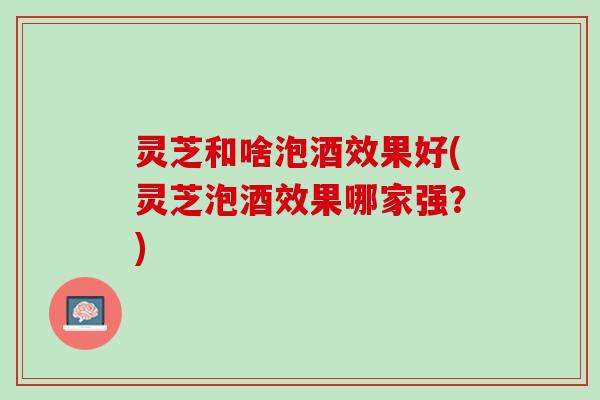 灵芝和啥泡酒效果好(灵芝泡酒效果哪家强？)