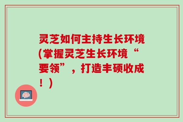 灵芝如何主持生长环境(掌握灵芝生长环境“要领”，打造丰硕收成！)