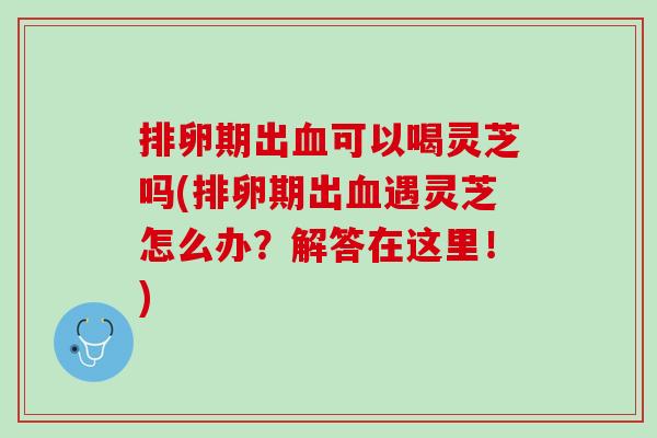 排卵期出血可以喝灵芝吗(排卵期出血遇灵芝怎么办？解答在这里！)