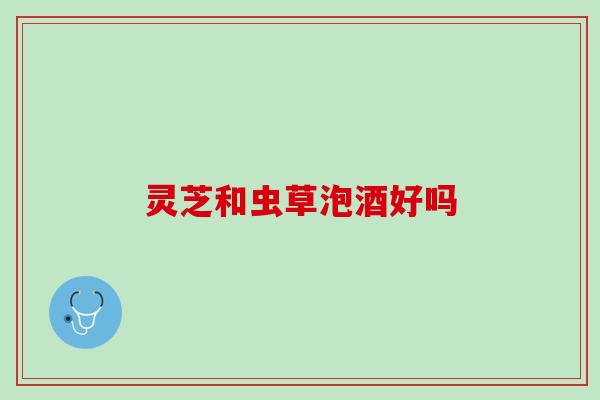 灵芝和虫草泡酒好吗