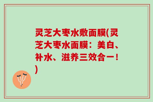 灵芝大枣水敷面膜(灵芝大枣水面膜：美白、补水、滋养三效合一！)