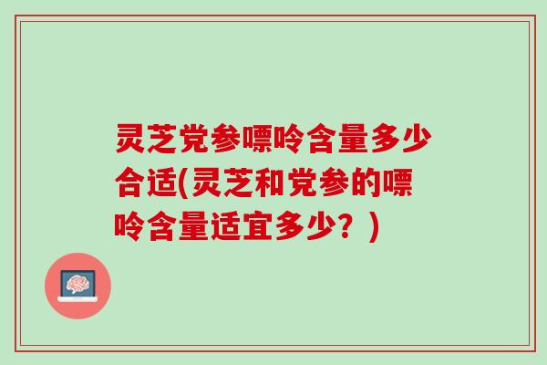 灵芝党参嘌呤含量多少合适(灵芝和党参的嘌呤含量适宜多少？)