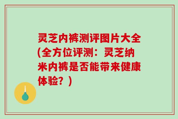 灵芝内裤测评图片大全(全方位评测：灵芝纳米内裤是否能带来健康体验？)