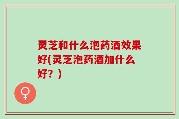 灵芝和什么泡药酒效果好(灵芝泡药酒加什么好?) 灵芝和什么泡药酒效果好(灵芝泡药酒加什么好?)