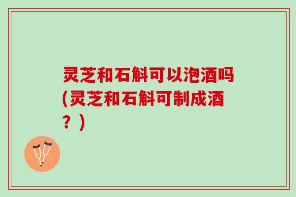 灵芝和石斛可以泡酒吗(灵芝和石斛可制成酒？)