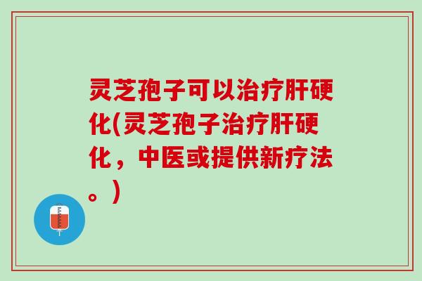 灵芝孢子可以治疗肝硬化(灵芝孢子治疗肝硬化，中医或提供新疗法。)
